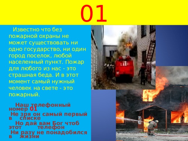 01  Известно что без пожарной охраны не может существовать ни одно государство, ни один город поселок, любой населенный пункт. Пожар для любого из нас - это страшная беда. И в этот момент самый нужный человек на свете - это пожарный.  Наш телефонный номер 01   Не зря он самый первый в     списке  Но дай вам Бог чтоб этот     телефон   Ни разу не понадобился в     жизни  