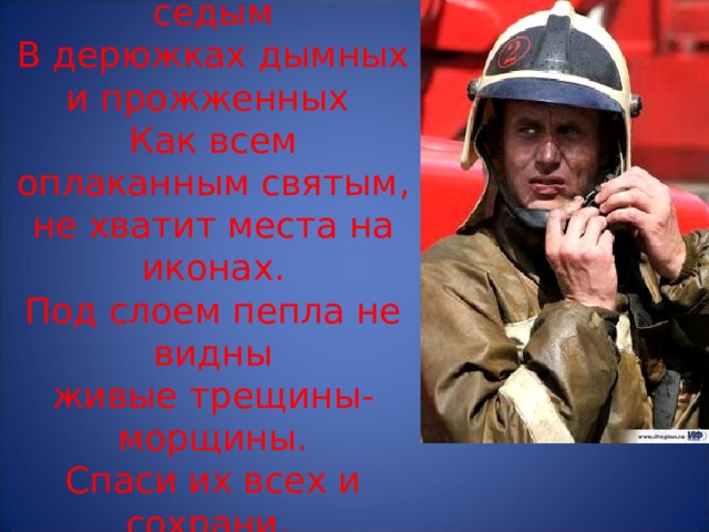  Пожарным рыжим и седым  В дерюжках дымных и прожженных  Как всем оплаканным святым,  не хватит места на иконах.  Под слоем пепла не видны  живые трещины-морщины.  Спаси их всех и сохрани,  Неопалимая Купина!   