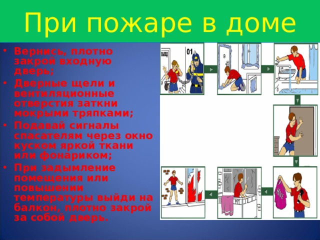 При пожаре в доме Вернись, плотно закрой входную дверь; Дверные щели и вентиляционные отверстия заткни мокрыми тряпками; Подавай сигналы спасателям через окно куском яркой ткани или фонариком; При задымление помещения или повышении температуры выйди на балкон, плотно закрой за собой дверь. 