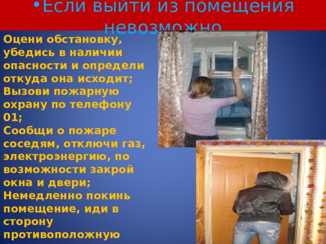 Если выйти из помещения невозможно Оцени обстановку, убедись в наличии опасности и определи откуда она исходит; Вызови пожарную охрану по телефону 01; Сообщи о пожаре соседям, отключи газ, электроэнергию, по возможности закрой окна и двери; Немедленно покинь помещение, иди в сторону противоположную пожара; Двигайся к выходу или в сторону не задымленной лестничной клетки. 5 