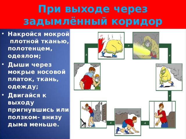  При выходе через задымлённый коридор   Накройся мокрой плотной тканью, полотенцем, одеялом; Дыши через мокрые носовой платок, ткань, одежду; Двигайся к выходу пригнувшись или ползком- внизу дыма меньше.  