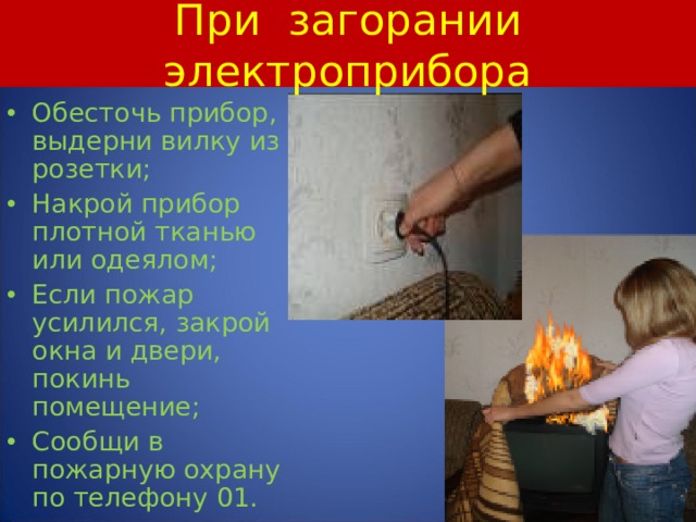 При загорании электроприбора Обесточь прибор, выдерни вилку из розетки; Накрой прибор плотной тканью или одеялом; Если пожар усилился, закрой окна и двери, покинь помещение; Сообщи в пожарную охрану по телефону 01.  