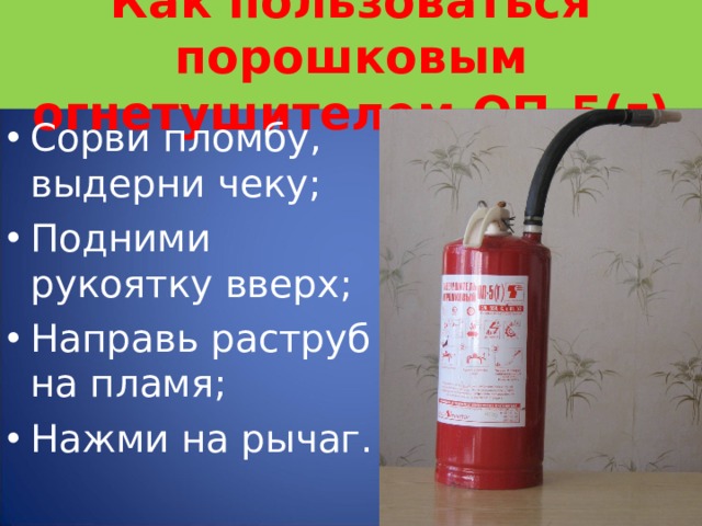 Как пользоваться порошковым огнетушителем ОП-5(г) Сорви пломбу, выдерни чеку; Подними рукоятку вверх; Направь раструб на пламя; Нажми на рычаг.  