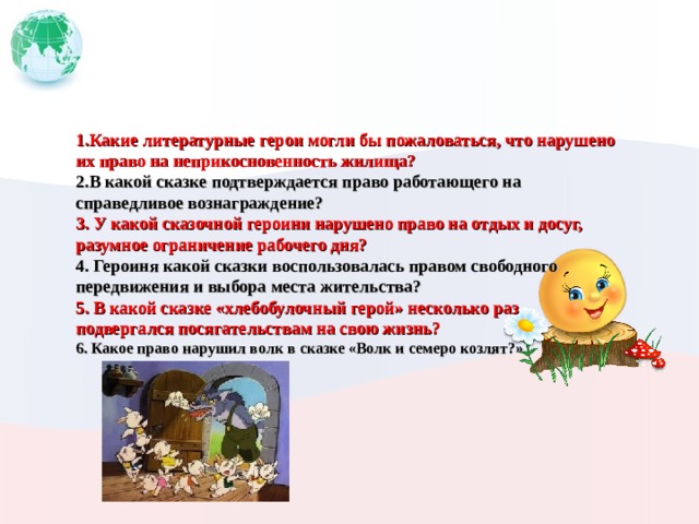 1.Какие литературные герои могли бы пожаловаться, что нарушено их право на неприкосновенность жилища? 2.В какой сказке подтверждается право работающего на справедливое вознаграждение? 3. У какой сказочной героини нарушено право на отдых и досуг, разумное ограничение рабочего дня? 4. Героиня какой сказки воспользовалась правом свободного передвижения и выбора места жительства? 5. В какой сказке «хлебобулочный герой» несколько раз подвергался посягательствам на свою жизнь? 6. Какое право нарушил волк в сказке «Волк и семеро козлят?»  