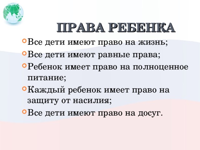 ПРАВА РЕБЕНКА Все дети имеют право на жизнь; Все дети имеют равные права; Ребенок имеет право на полноценное питание; Каждый ребенок имеет право на защиту от насилия; Все дети имеют право на досуг. 