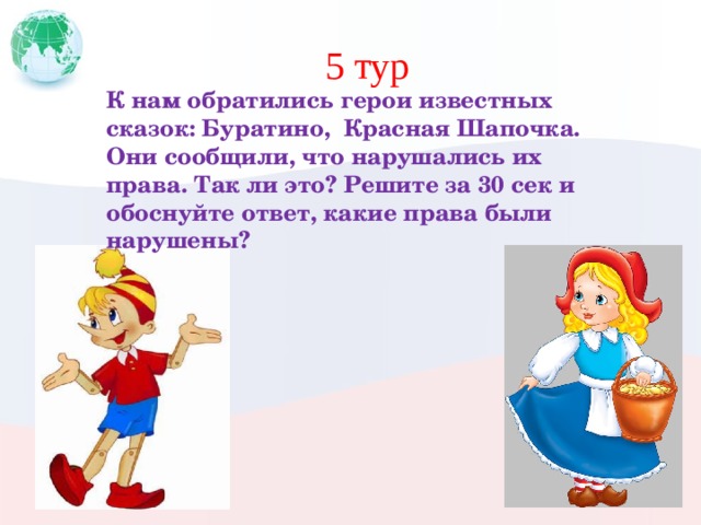 5 тур К нам обратились герои известных сказок: Буратино, Красная Шапочка. Они сообщили, что нарушались их права. Так ли это? Решите за 30 сек и обоснуйте ответ, какие права были нарушены? 