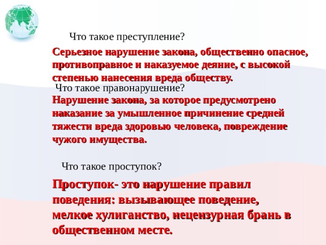 Что такое преступление? Серьезное нарушение закона, общественно опасное, противоправное и наказуемое деяние, с высокой степенью нанесения вреда обществу. Что такое правонарушение? Нарушение закона, за которое предусмотрено наказание за умышленное причинение средней тяжести вреда здоровью человека, повреждение чужого имущества. Что такое проступок? Проступок- это нарушение правил поведения: вызывающее поведение, мелкое хулиганство, нецензурная брань в общественном месте. 