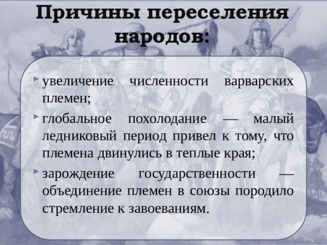 Причины переселения народов: увеличение численности варварских племен; глобальное похолодание — малый ледниковый период привел к тому, что племена двинулись в теплые края; зарождение государственности — объединение племен в союзы породило стремление к завоеваниям. 