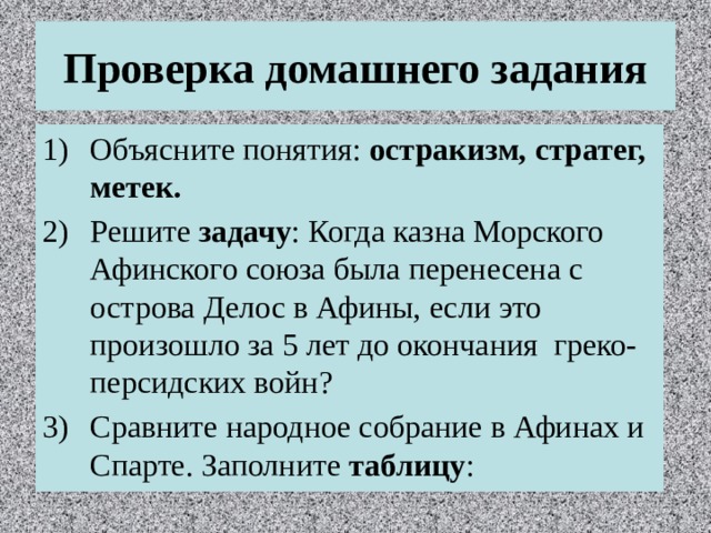 Проверка домашнего задания Объясните понятия: остракизм, стратег, метек. Решите задачу : Когда казна Морского Афинского союза была перенесена с острова Делос в Афины, если это произошло за 5 лет до окончания греко-персидских войн? Сравните народное собрание в Афинах и Спарте. Заполните таблицу : 