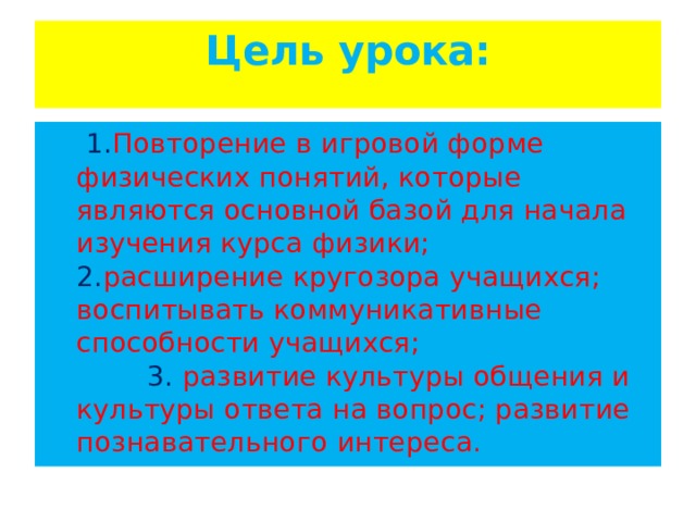 Цель урока:    1. Повторение в игровой форме физических понятий, которые являются основной базой для начала изучения курса физики; 2. расширение кругозора учащихся; воспитывать коммуникативные способности учащихся; 3. развитие культуры общения и культуры ответа на вопрос; развитие познавательного интереса. 