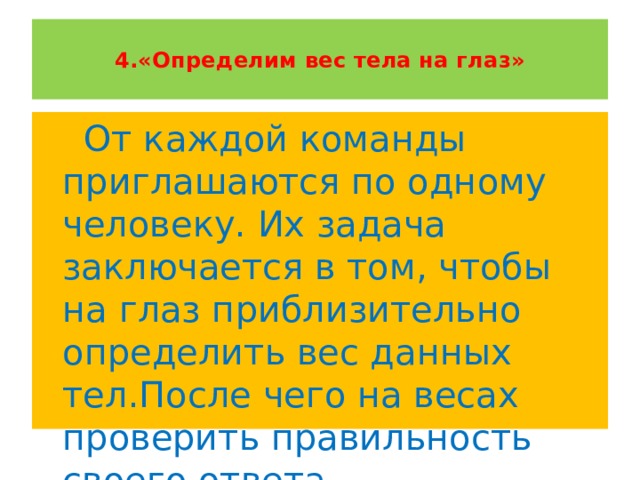    4.«Определим вес тела на глаз»    От каждой команды приглашаются по одному человеку. Их задача заключается в том, чтобы на глаз приблизительно определить вес данных тел.После чего на весах проверить правильность своего ответа. 