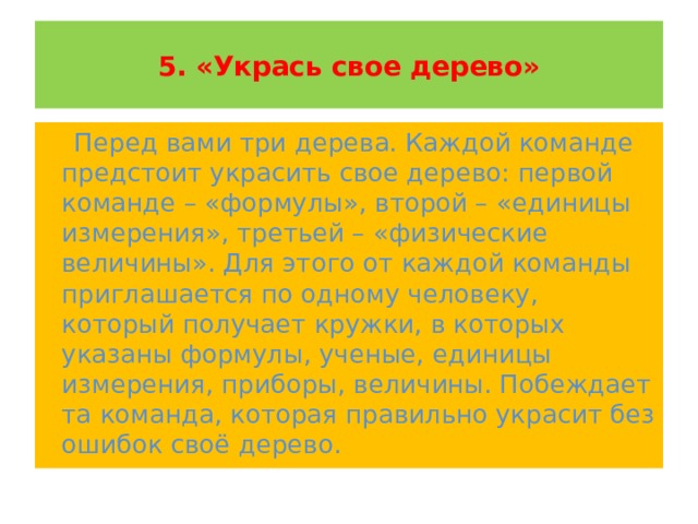  5. «Укрась свое дерево»    Перед вами три дерева. Каждой команде предстоит украсить свое дерево: первой команде – «формулы», второй – «единицы измерения», третьей – «физические величины». Для этого от каждой команды приглашается по одному человеку, который получает кружки, в которых указаны формулы, ученые, единицы измерения, приборы, величины. Побеждает та команда, которая правильно украсит без ошибок своё дерево. 