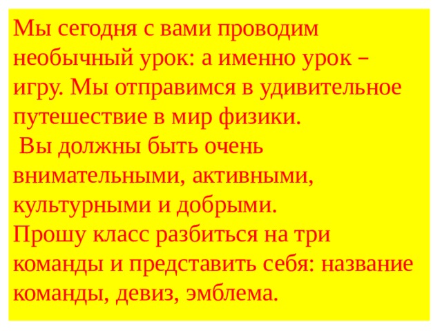 Мы сегодня с вами проводим необычный урок: а именно урок – игру. Мы отправимся в удивительное путешествие в мир физики.  Вы должны быть очень внимательными, активными, культурными и добрыми. Прошу класс разбиться на три команды и представить себя: название команды, девиз, эмблема. 