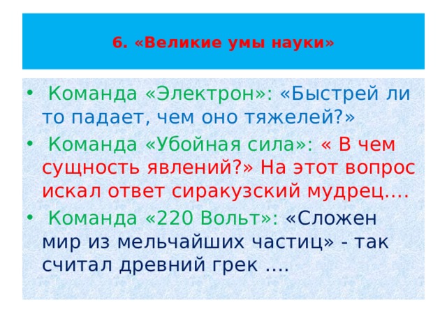  6. «Великие умы науки»    Команда «Электрон»: «Быстрей ли то падает, чем оно тяжелей?»  Команда «Убойная сила»: « В чем сущность явлений?» На этот вопрос искал ответ сиракузский мудрец….  Команда «220 Вольт»: «Сложен мир из мельчайших частиц» - так считал древний грек …. 