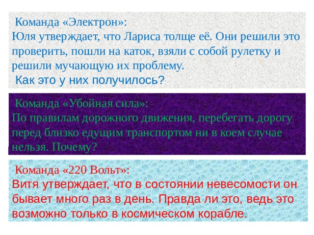  Команда «Электрон»: Юля утверждает, что Лариса толще её. Они решили это проверить, пошли на каток, взяли с собой рулетку и решили мучающую их проблему.  Как это у них получилось?  Команда «Убойная сила»: По правилам дорожного движения, перебегать дорогу перед близко едущим транспортом ни в коем случае нельзя. Почему?  Команда «220 Вольт»: Витя утверждает, что в состоянии невесомости он бывает много раз в день. Правда ли это, ведь это возможно только в космическом корабле. 