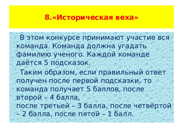  8.«Историческая веха»    В этом конкурсе принимают участие вся команда. Команда должна угадать фамилию ученого. Каждой команде даётся 5 подсказок.  Таким образом, если правильный ответ получен после первой подсказки, то команда получает 5 баллов, после второй – 4 балла, после третьей – 3 балла, после четвёртой – 2 балла, после пятой – 1 балл. 