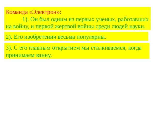 Команда «Электрон»: 1). Он был одним из первых ученых, работавших на войну, и первой жертвой войны среди людей науки. 2). Его изобретения весьма популярны. 3). С его главным открытием мы сталкиваемся, когда принимаем ванну. 