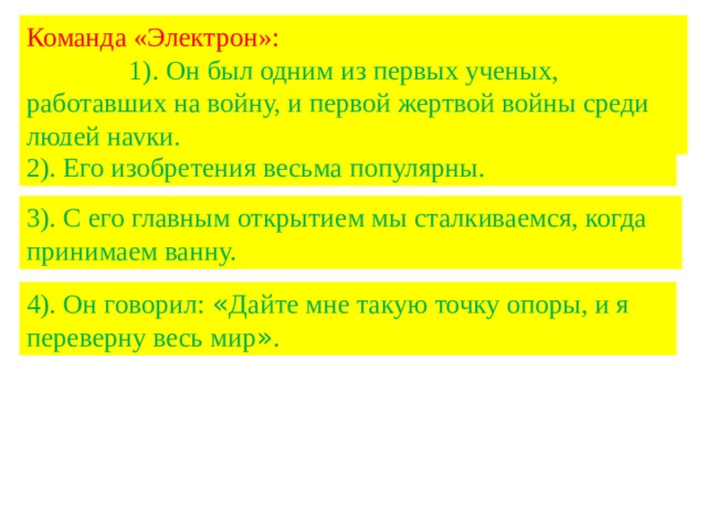 Команда «Электрон»: 1). Он был одним из первых ученых, работавших на войну, и первой жертвой войны среди людей науки. 2). Его изобретения весьма популярны. 3). С его главным открытием мы сталкиваемся, когда принимаем ванну. 4). Он говорил: « Дайте мне такую точку опоры, и я переверну весь мир » . 