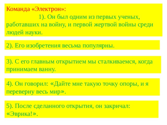 Команда «Электрон»: 1). Он был одним из первых ученых, работавших на войну, и первой жертвой войны среди людей науки. 2). Его изобретения весьма популярны. 3). С его главным открытием мы сталкиваемся, когда принимаем ванну. 4). Он говорил: « Дайте мне такую точку опоры, и я переверну весь мир » . 5). После сделанного открытия, он закричал: « Эврика! » . 