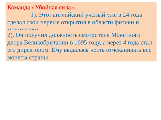 Команда «Убойная сила»: 1). Этот английский учёный уже в 24 года сделал свои первые открытия в области физики и математики. 2). Он получил должность смотрителя Монетного двора Великобритании в 1695 году, а через 4 года стал его директором. Ему выдалась  честь отчеканивать все монеты страны. 