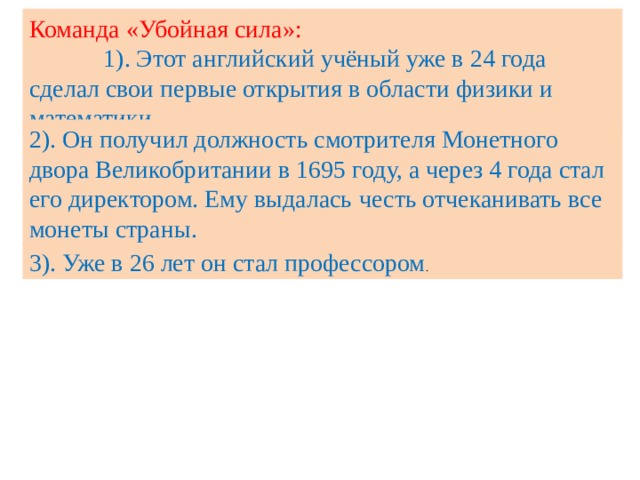 Команда «Убойная сила»: 1). Этот английский учёный уже в 24 года сделал свои первые открытия в области физики и математики. 2). Он получил должность смотрителя Монетного двора Великобритании в 1695 году, а через 4 года стал его директором. Ему выдалась  честь отчеканивать все монеты страны. 3). Уже в 26 лет он стал профессором . 