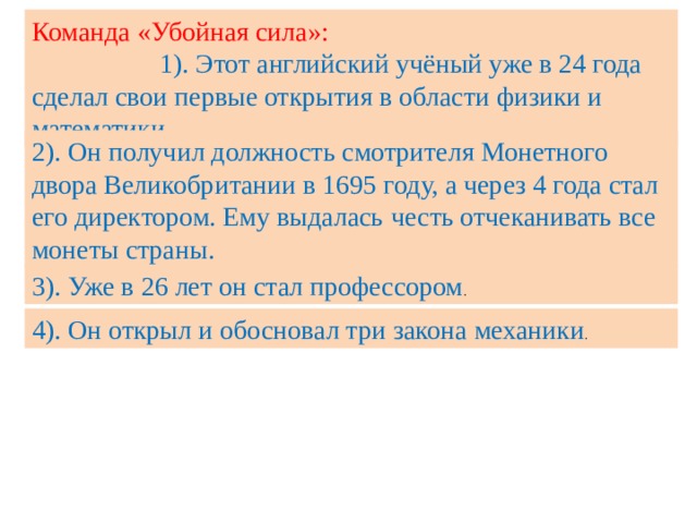 Команда «Убойная сила»: 1). Этот английский учёный уже в 24 года сделал свои первые открытия в области физики и математики. 2). Он получил должность смотрителя Монетного двора Великобритании в 1695 году, а через 4 года стал его директором. Ему выдалась  честь отчеканивать все монеты страны. 3). Уже в 26 лет он стал профессором . 4). Он открыл и обосновал три закона механики . 