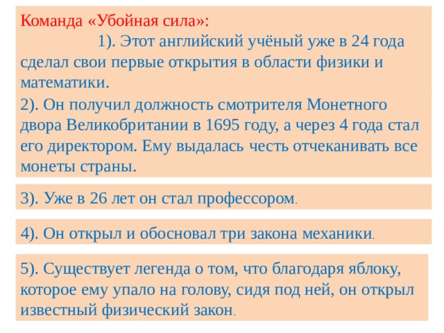Команда «Убойная сила»: 1). Этот английский учёный уже в 24 года сделал свои первые открытия в области физики и математики. 2). Он получил должность смотрителя Монетного двора Великобритании в 1695 году, а через 4 года стал его директором. Ему выдалась  честь отчеканивать все монеты страны. 3). Уже в 26 лет он стал профессором . 4). Он открыл и обосновал три закона механики . 5). Существует легенда о том, что благодаря яблоку, которое ему упало на голову, сидя под ней, он открыл известный физический закон . 