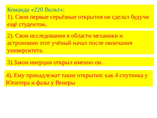 Команда «220 Вольт»: 1). Свои первые серьёзные открытия он сделал будучи ещё студентом. . 2). Свои исследования в области механики и астрономии этот учёный начал после окончания университета. 3).Закон инерции открыл именно он. 4). Ему принадлежат такие открытия: как 4 спутника у Юпитера и фазы у Венеры . 