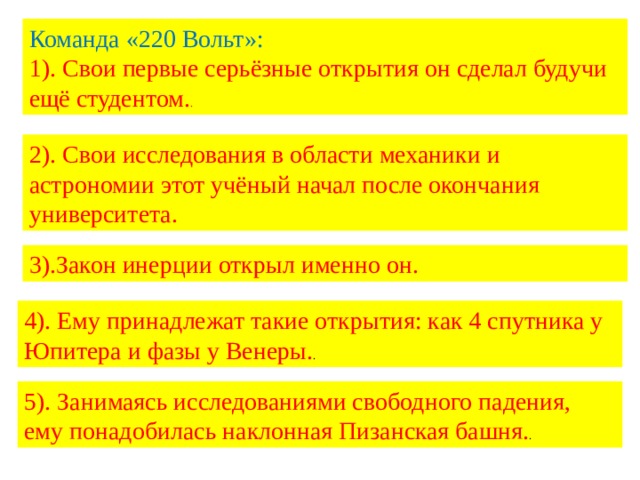 Команда «220 Вольт»: 1). Свои первые серьёзные открытия он сделал будучи ещё студентом. . 2). Свои исследования в области механики и астрономии этот учёный начал после окончания университета. 3).Закон инерции открыл именно он. 4). Ему принадлежат такие открытия: как 4 спутника у Юпитера и фазы у Венеры. . 5). Занимаясь исследованиями свободного падения, ему понадобилась наклонная Пизанская башня. . 