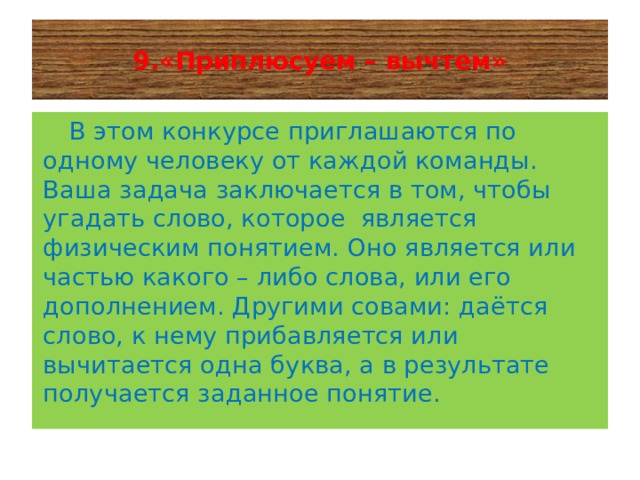  9.«Приплюсуем – вычтем»    В этом конкурсе приглашаются по одному человеку от каждой команды. Ваша задача заключается в том, чтобы угадать слово, которое является физическим понятием. Оно является или частью какого – либо слова, или его дополнением. Другими совами: даётся слово, к нему прибавляется или вычитается одна буква, а в результате получается заданное понятие.   