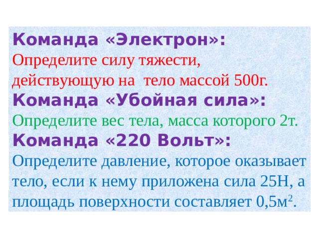 Команда «Электрон»: Определите силу тяжести, действующую на тело массой 500г. Команда «Убойная сила»: Определите вес тела, масса которого 2т. Команда «220 Вольт»: Определите давление, которое оказывает тело, если к нему приложена сила 25Н, а площадь поверхности составляет 0,5м 2 . 