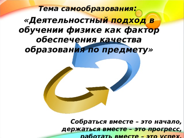 Тема самообразования : «Деятельностный подход в обучении физике как фактор обеспечения качества образования по предмету» Собраться вместе – это начало, держаться вместе – это прогресс, работать вместе – это успех. 