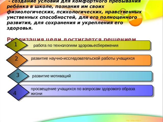  Цель педагогической деятельности  - создание условий для комфортного пребывания ребёнка в школе, познания им своих физиологических, психологических, нравственных умственных способностей, для его полноценного развития, для сохранения и укрепления его здоровья.   Реализация цели достигается решением следующих задач: 1  работа по технологиям здоровьесбережения 2 развитие научно-исследовательской работы учащихся  3  развитие мотиваций просвещение учащихся по вопросам здорового образа жизни  4 
