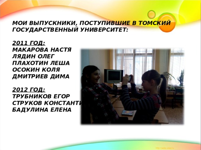 МОИ ВЫПУСКНИКИ, ПОСТУПИВШИЕ В ТОМСКИЙ ГОСУДАРСТВЕННЫЙ УНИВЕРСИТЕТ:   2011 ГОД:  МАКАРОВА НАСТЯ  ЛЯДИН ОЛЕГ  ПЛАХОТИН ЛЕША  ОСОКИН КОЛЯ  ДМИТРИЕВ ДИМА   2012 ГОД:  ТРУБНИКОВ ЕГОР  СТРУКОВ КОНСТАНТИН  БАДУЛИНА ЕЛЕНА      