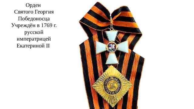 Орден  Святого Георгия Победоносца  Учреждён в 1769 г. русской императрицей Екатериной II Издавна высшей воинской наградой считался Орден Святого Георгия Победоносца. Этим орденом награждались выдающиеся российские полководцы и простые солдаты.  