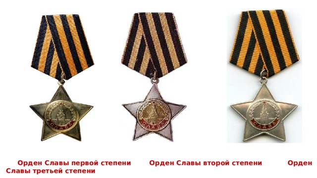  Орден Славы первой степени Орден Славы второй степени Орден Славы третьей степени Взамен ордена Святого Георгия в 1943г. был утвержден новый орден – орден Славы, который по статусу и цвету ленты почти полностью повторял орден Святого Георгия. Орден Славы на груди сияет, И виски покрыты сединой. Мир тебя сегодня поздравляет Доблестный Отечества Герой.  