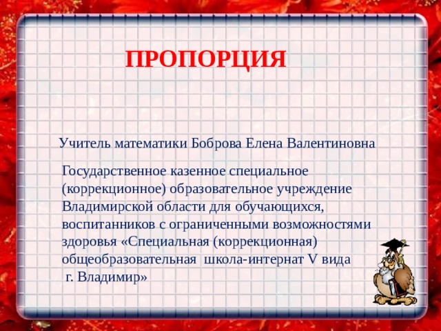 ПРОПОРЦИЯ Учитель математики Боброва Елена Валентиновна Государственное казенное специальное (коррекционное) образовательное учреждение Владимирской области для обучающихся, воспитанников с ограниченными возможностями здоровья «Специальная (коррекционная) общеобразовательная школа-интернат V вида  г. Владимир»   