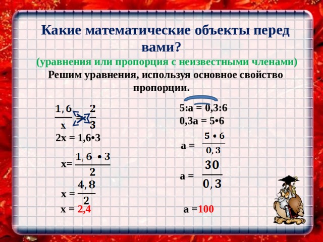   Какие математические объекты перед вами?  (уравнения или пропорция с неизвестными членами) Решим уравнения, используя основное свойство пропорции.    5:a = 0,3:6  0,3a = 5•6   2х = 1,6•3      x=  a =     х =     x = 2,4  a =  a = 100 