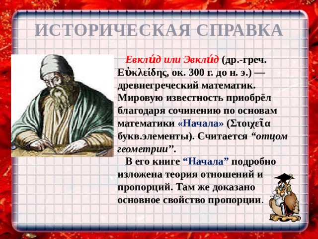 ИСТОРИЧЕСКАЯ СПРАВКА Евкли́д или Эвкли́д (др.-греч. Εὐκλείδης, ок. 300 г. до н. э.) — древнегреческий математик. Мировую известность приобрёл благодаря сочинению по основам математики «Начала» (Στοιχεῖα букв.элементы). Считается “отцом геометрии’’. В его книге “Hачала” подробно изложена теория отношений и пропорций. Там же доказано основное свойство пропорции . 