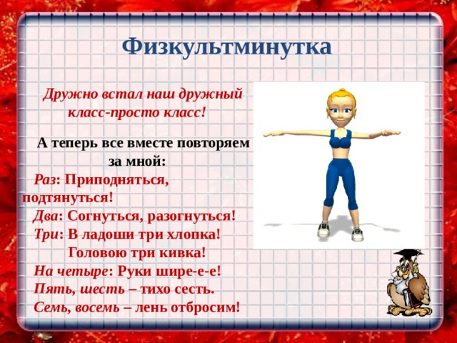  Физкультминутка Дружно встал наш дружный класс-просто класс!  А теперь все вместе повторяем за мной: Раз : Приподняться, подтянуться! Два : Согнуться, разогнуться! Три : В ладоши три хлопка!  Головою три кивка! На четыре : Руки шире-е-е! Пять, шесть – тихо сесть. Семь, восемь – лень отбросим! 