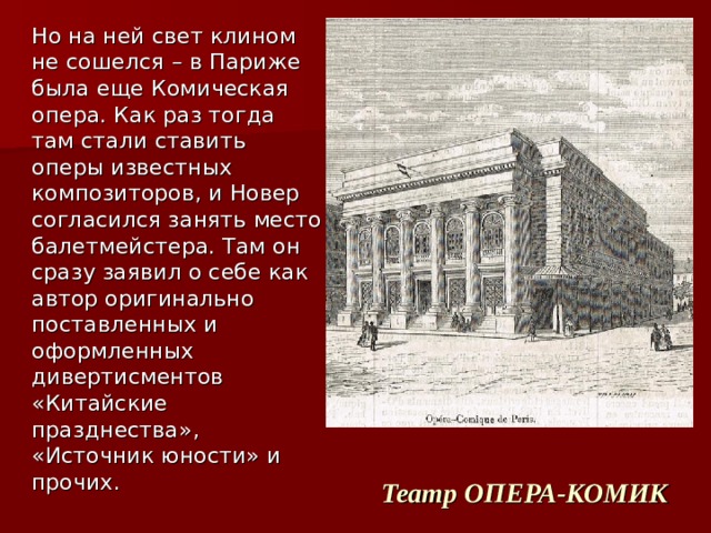  Но на ней свет клином не сошелся – в Париже была еще Комическая опера. Как раз тогда там стали ставить оперы известных композиторов, и Новер согласился занять место балетмейстера. Там он сразу заявил о себе как автор оригинально поставленных и оформленных дивертисментов «Китайские празднества», «Источник юности» и прочих. Театр ОПЕРА-КОМИК 