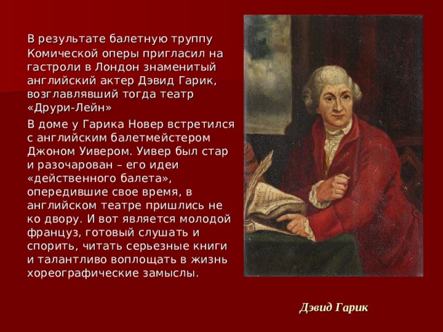  В результате балетную труппу Комической оперы пригласил на гастроли в Лондон знаменитый английский актер Дэвид Гарик, возглавлявший тогда театр «Друри-Лейн»  В доме у Гарика Новер встретился с английским балетмейстером Джоном Уивером. Уивер был стар и разочарован – его идеи «действенного балета», опередившие свое время, в английском театре пришлись не ко двору. И вот является молодой француз, готовый слушать и спорить, читать серьезные книги и талантливо воплощать в жизнь хореографические замыслы. Дэвид Гарик 