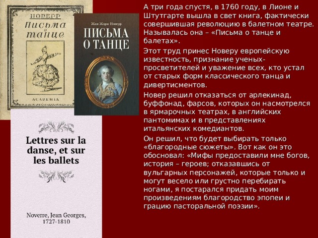  А три года спустя, в 1760 году, в Лионе и Штутгарте вышла в свет книга, фактически совершившая революцию в балетном театре. Называлась она – «Письма о танце и балетах».  Этот труд принес Новеру европейскую известность, признание ученых-просветителей и уважение всех, кто устал от старых форм классического танца и дивертисментов.  Новер решил отказаться от арлекинад, буффонад, фарсов, которых он насмотрелся в ярмарочных театрах, в английских пантомимах и в представлениях итальянских комедиантов.  Он решил, что будет выбирать только «благородные сюжеты». Вот как он это обосновал: «Мифы предоставили мне богов, история – героев; отказавшись от вульгарных персонажей, которые только и могут весело или грустно перебирать ногами, я постарался придать моим произведениям благородство эпопеи и грацию пасторальной поэзии». 