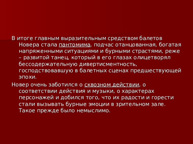 В итоге главным выразительным средством балетов Новера стала пантомима , подчас отанцованная, богатая напряженными ситуациями и бурными страстями, реже – развитой танец, который в его глазах олицетворял бессодержательную дивертисментность, господствовавшую в балетных сценах предшествующей эпохи. Новер очень заботился о сквозном действии , о соответствии действия и музыки, о характерах персонажей и добился того, что их радости и горести стали вызывать бурные эмоции в зрительном зале. Такое прежде было немыслимо. 