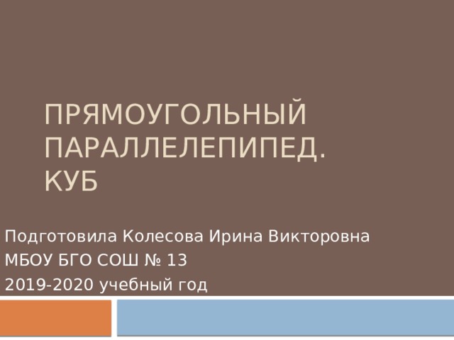 Прямоугольный параллелепипед. КУБ Подготовила Колесова Ирина Викторовна МБОУ БГО СОШ № 13 2019-2020 учебный год 