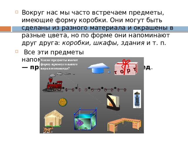 Вокруг нас мы часто встречаем предметы, имеющие форму коробки. Они могут быть сделаны из разного материала и окрашены в разные цвета, но по форме они напоминают друг друга:  коробки, шкафы, здания  и т. п.   Все эти предметы напоминают  геометрическое тело — прямоугольный параллелепипед .   