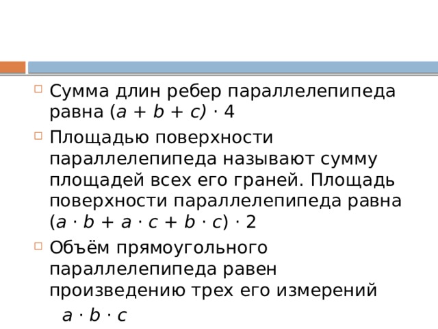 Сумма длин ребер параллелепипеда равна ( a  +  b +  c) · 4 Площадью поверхности параллелепипеда называют сумму площадей всех его граней. Площадь поверхности параллелепипеда равна ( a  ·  b + a ·  c  + b  ·  c ) · 2 Объём прямоугольного параллелепипеда равен произведению трех его измерений  a  ·  b ·  c   