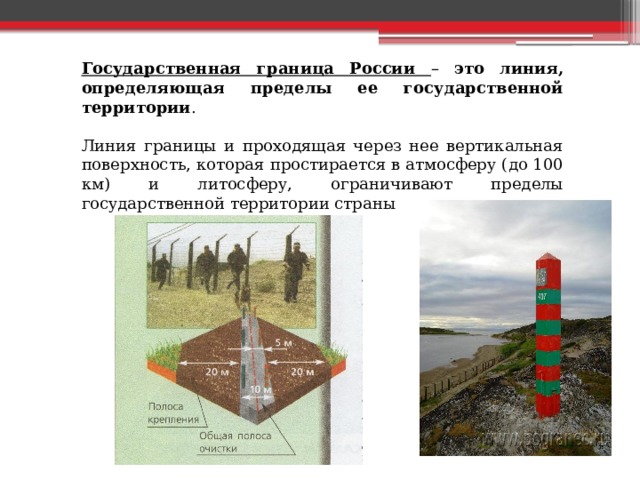 Государственная граница России – это линия, определяющая пределы ее государственной территории . Линия границы и проходящая через нее вертикальная поверхность, которая простирается в атмосферу (до 100 км) и литосферу, ограничивают пределы государственной территории страны 
