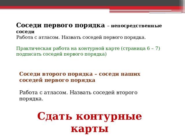Соседи первого порядка – непосредственные соседи Работа с атласом. Назвать соседей первого порядка. Практическая работа на контурной карте (страница 6 – 7) подписать соседей первого порядка) Соседи второго порядка – соседи наших соседей первого порядка  Работа с атласом. Назвать соседей второго порядка.   Сдать контурные карты 