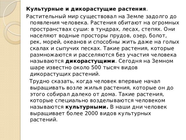 Культурные и дикорастущие растения . Растительный мир существовал на Земле задолго до появления человека. Растения обитают на огромных пространствах суши: в тундрах, лесах, степях. Они населяют водные просторы прудов, озер, болот, рек, морей, океанов и способны жить даже на голых скалах и сыпучих песках. Такие растения, которые размножаются и расселяются без участия человека называются  дикорастущими . Сегодня на Земном шаре известно около 500 тысяч видов дикорастущих растений.  Трудно сказать, когда человек впервые начал выращивать возле жилья растения, которые он до этого собирал далеко от дома. Такие растения, которые специально возделываются человеком называются  культурными.  В наши дни человек выращивает более 2000 видов культурных растений. 